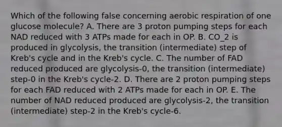 Which of the following false concerning aerobic respiration of one glucose molecule? A. There are 3 proton pumping steps for each NAD reduced with 3 ATPs made for each in OP. B. CO_2 is produced in glycolysis, the transition (intermediate) step of Kreb's cycle and in the Kreb's cycle. C. The number of FAD reduced produced are glycolysis-0, the transition (intermediate) step-0 in the Kreb's cycle-2. D. There are 2 proton pumping steps for each FAD reduced with 2 ATPs made for each in OP. E. The number of NAD reduced produced are glycolysis-2, the transition (intermediate) step-2 in the Kreb's cycle-6.