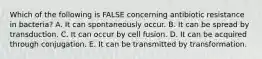 Which of the following is FALSE concerning antibiotic resistance in bacteria? A. It can spontaneously occur. B. It can be spread by transduction. C. It can occur by cell fusion. D. It can be acquired through conjugation. E. It can be transmitted by transformation.