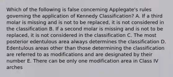 Which of the following is false concerning Applegate's rules governing the application of Kennedy Classification? A. If a third molar is missing and is not to be replaced, it is not considered in the classification B. If a second molar is missing and is not to be replaced, it is not considered in the classification C. The most posterior edentulous area always determines the classification D. Edentulous areas other than those determining the classification are referred to as modifications and are designated by their number E. There can be only one modification area in Class IV arches