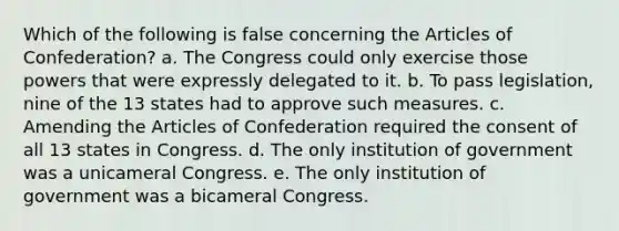 Which of the following is false concerning the Articles of Confederation? a. The Congress could only exercise those powers that were expressly delegated to it. b. To pass legislation, nine of the 13 states had to approve such measures. c. Amending the Articles of Confederation required the consent of all 13 states in Congress. d. The only institution of government was a unicameral Congress. e. The only institution of government was a bicameral Congress.