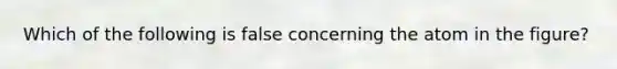 Which of the following is false concerning the atom in the figure?