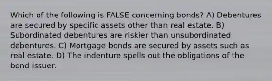 Which of the following is FALSE concerning bonds? A) Debentures are secured by specific assets other than real estate. B) Subordinated debentures are riskier than unsubordinated debentures. C) Mortgage bonds are secured by assets such as real estate. D) The indenture spells out the obligations of the bond issuer.