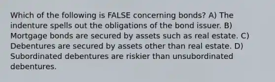 Which of the following is FALSE concerning bonds? A) The indenture spells out the obligations of the bond issuer. B) Mortgage bonds are secured by assets such as real estate. C) Debentures are secured by assets other than real estate. D) Subordinated debentures are riskier than unsubordinated debentures.