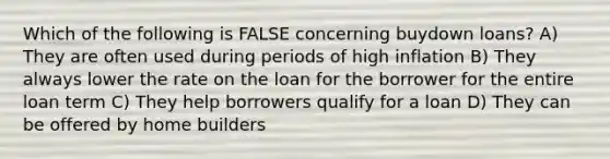 Which of the following is FALSE concerning buydown loans? A) They are often used during periods of high inflation B) They always lower the rate on the loan for the borrower for the entire loan term C) They help borrowers qualify for a loan D) They can be offered by home builders