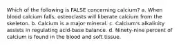 Which of the following is FALSE concerning calcium? a. When blood calcium falls, osteoclasts will liberate calcium from the skeleton. b. Calcium is a major mineral. c. Calcium's alkalinity assists in regulating acid-base balance. d. Ninety-nine percent of calcium is found in the blood and soft tissue.