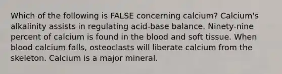 Which of the following is FALSE concerning calcium? Calcium's alkalinity assists in regulating acid-base balance. Ninety-nine percent of calcium is found in the blood and soft tissue. When blood calcium falls, osteoclasts will liberate calcium from the skeleton. Calcium is a major mineral.