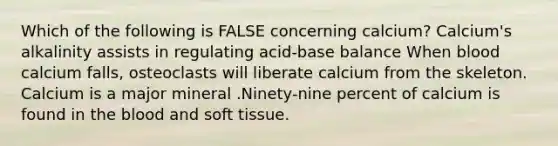 Which of the following is FALSE concerning calcium? Calcium's alkalinity assists in regulating acid-base balance When blood calcium falls, osteoclasts will liberate calcium from the skeleton. Calcium is a major mineral .Ninety-nine percent of calcium is found in the blood and soft tissue.