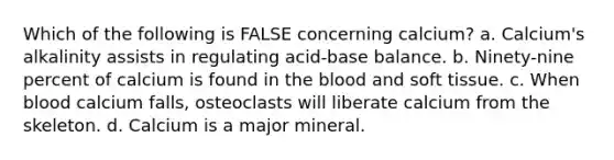 Which of the following is FALSE concerning calcium? a. Calcium's alkalinity assists in regulating acid-base balance. b. Ninety-nine percent of calcium is found in the blood and soft tissue. c. When blood calcium falls, osteoclasts will liberate calcium from the skeleton. d. Calcium is a major mineral.