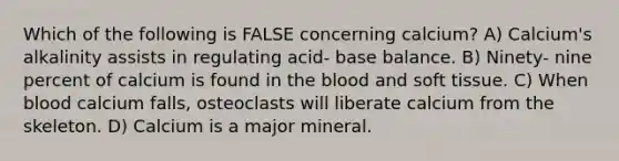 Which of the following is FALSE concerning calcium? A) Calcium's alkalinity assists in regulating acid- base balance. B) Ninety- nine percent of calcium is found in the blood and soft tissue. C) When blood calcium falls, osteoclasts will liberate calcium from the skeleton. D) Calcium is a major mineral.