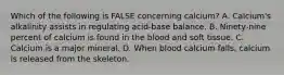 Which of the following is FALSE concerning calcium? A. Calcium's alkalinity assists in regulating acid-base balance. B. Ninety-nine percent of calcium is found in the blood and soft tissue. C. Calcium is a major mineral. D. When blood calcium falls, calcium is released from the skeleton.