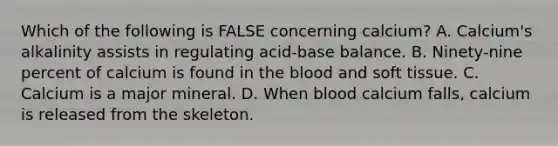 Which of the following is FALSE concerning calcium? A. Calcium's alkalinity assists in regulating acid-base balance. B. Ninety-nine percent of calcium is found in the blood and soft tissue. C. Calcium is a major mineral. D. When blood calcium falls, calcium is released from the skeleton.