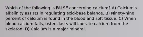 Which of the following is FALSE concerning calcium? A) Calcium's alkalinity assists in regulating acid-base balance. B) Ninety-nine percent of calcium is found in <a href='https://www.questionai.com/knowledge/k7oXMfj7lk-the-blood' class='anchor-knowledge'>the blood</a> and soft tissue. C) When blood calcium falls, osteoclasts will liberate calcium from the skeleton. D) Calcium is a major mineral.