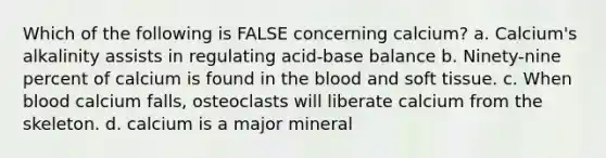 Which of the following is FALSE concerning calcium? a. Calcium's alkalinity assists in regulating acid-base balance b. Ninety-nine percent of calcium is found in the blood and soft tissue. c. When blood calcium falls, osteoclasts will liberate calcium from the skeleton. d. calcium is a major mineral