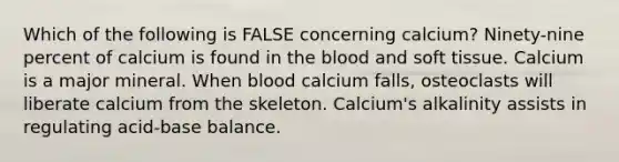 Which of the following is FALSE concerning calcium? Ninety-nine percent of calcium is found in the blood and soft tissue. Calcium is a major mineral. When blood calcium falls, osteoclasts will liberate calcium from the skeleton. Calcium's alkalinity assists in regulating acid-base balance.