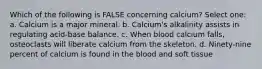 Which of the following is FALSE concerning calcium? Select one: a. Calcium is a major mineral. b. Calcium's alkalinity assists in regulating acid-base balance. c. When blood calcium falls, osteoclasts will liberate calcium from the skeleton. d. Ninety-nine percent of calcium is found in the blood and soft tissue