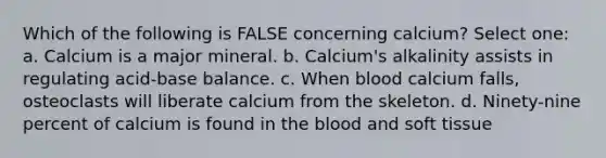 Which of the following is FALSE concerning calcium? Select one: a. Calcium is a major mineral. b. Calcium's alkalinity assists in regulating acid-base balance. c. When blood calcium falls, osteoclasts will liberate calcium from the skeleton. d. Ninety-nine percent of calcium is found in the blood and soft tissue