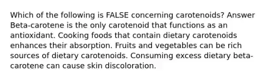 Which of the following is FALSE concerning carotenoids? Answer Beta-carotene is the only carotenoid that functions as an antioxidant. Cooking foods that contain dietary carotenoids enhances their absorption. Fruits and vegetables can be rich sources of dietary carotenoids. Consuming excess dietary beta-carotene can cause skin discoloration.