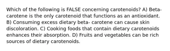 Which of the following is FALSE concerning carotenoids? A) Beta- carotene is the only carotenoid that functions as an antioxidant. B) Consuming excess dietary beta- carotene can cause skin discoloration. C) Cooking foods that contain dietary carotenoids enhances their absorption. D) Fruits and vegetables can be rich sources of dietary carotenoids.