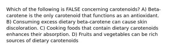 Which of the following is FALSE concerning carotenoids? A) Beta-carotene is the only carotenoid that functions as an antioxidant. B) Consuming excess dietary beta-carotene can cause skin discoloration. C) Cooking foods that contain dietary carotenoids enhances their absorption. D) Fruits and vegetables can be rich sources of dietary carotenoids