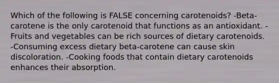 Which of the following is FALSE concerning carotenoids? -Beta-carotene is the only carotenoid that functions as an antioxidant. -Fruits and vegetables can be rich sources of dietary carotenoids. -Consuming excess dietary beta-carotene can cause skin discoloration. -Cooking foods that contain dietary carotenoids enhances their absorption.