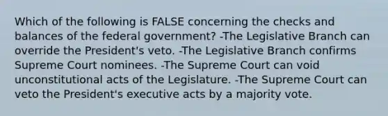 Which of the following is FALSE concerning the checks and balances of the federal government? -The Legislative Branch can override the President's veto. -The Legislative Branch confirms Supreme Court nominees. -The Supreme Court can void unconstitutional acts of the Legislature. -The Supreme Court can veto the President's executive acts by a majority vote.