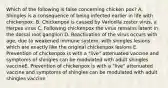 Which of the following is false concerning chicken pox? A. Shingles is a consequence of being infected earlier in life with chickenpox. B. Chickenpox is caused by Varicella zoster virus, a Herpes virus C. Following chickenpox the virus remains latent in the dorsal root ganglion D. Reactivation of the virus occurs with age, due to weakened immune system, with shingles lesions which are exactly like the original chickenpox lesions E. Prevention of chickenpox is with a "live" attenuated vaccine and symptoms of shingles can be modulated with adult shingles vaccineE. Prevention of chickenpox is with a "live" attenuated vaccine and symptoms of shingles can be modulated with adult shingles vaccine