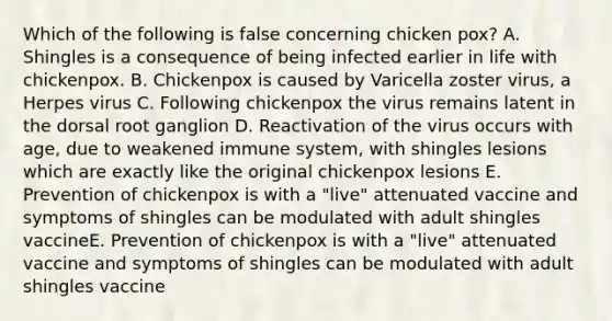 Which of the following is false concerning chicken pox? A. Shingles is a consequence of being infected earlier in life with chickenpox. B. Chickenpox is caused by Varicella zoster virus, a Herpes virus C. Following chickenpox the virus remains latent in the dorsal root ganglion D. Reactivation of the virus occurs with age, due to weakened immune system, with shingles lesions which are exactly like the original chickenpox lesions E. Prevention of chickenpox is with a "live" attenuated vaccine and symptoms of shingles can be modulated with adult shingles vaccineE. Prevention of chickenpox is with a "live" attenuated vaccine and symptoms of shingles can be modulated with adult shingles vaccine