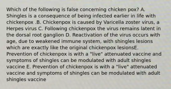 Which of the following is false concerning chicken pox? A. Shingles is a consequence of being infected earlier in life with chickenpox .B. Chickenpox is caused by Varicella zoster virus, a Herpes virus C. Following chickenpox the virus remains latent in the dorsal root ganglion D. Reactivation of the virus occurs with age, due to weakened immune system, with shingles lesions which are exactly like the original chickenpox lesionsE. Prevention of chickenpox is with a "live" attenuated vaccine and symptoms of shingles can be modulated with adult shingles vaccine E. Prevention of chickenpox is with a "live" attenuated vaccine and symptoms of shingles can be modulated with adult shingles vaccine