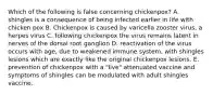 Which of the following is false concerning chickenpox? A. shingles is a consequence of being infected earlier in life with chicken pox B. Chickenpox is caused by varicella zooster virus, a herpes virus C. following chickenpox the virus remains latent in nerves of the dorsal root ganglion D. reactivation of the virus occurs with age, due to weakened immune system, with shingles lesions which are exactly like the original chickenpox lesions. E. prevention of chickenpox with a "live" attenuated vaccine and symptoms of shingles can be modulated with adult shingles vaccine.