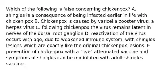 Which of the following is false concerning chickenpox? A. shingles is a consequence of being infected earlier in life with chicken pox B. Chickenpox is caused by varicella zooster virus, a herpes virus C. following chickenpox the virus remains latent in nerves of the dorsal root ganglion D. reactivation of the virus occurs with age, due to weakened immune system, with shingles lesions which are exactly like the original chickenpox lesions. E. prevention of chickenpox with a "live" attenuated vaccine and symptoms of shingles can be modulated with adult shingles vaccine.