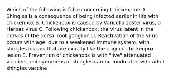 Which of the following is false concerning Chickenpox? A. Shingles is a consequence of being infected earlier in life with chickenpox B. Chickenpox is caused by Varicella zoster virus, a Herpes virus C. Following chickenpox, the virus latent in the nerves of the dorsal root ganglion D. Reactivation of the virus occurs with age, due to a weakened immune system, with shingles lesions that are exactly like the original chickenpox lesion E. Prevention of chickenpox is with "live" attenuated vaccine, and symptoms of shingles can be modulated with adult shingles vaccine