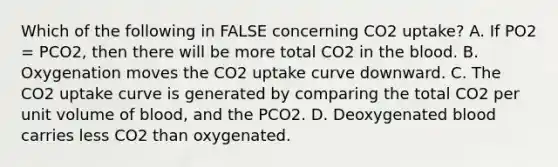 Which of the following in FALSE concerning CO2 uptake? A. If PO2 = PCO2, then there will be more total CO2 in the blood. B. Oxygenation moves the CO2 uptake curve downward. C. The CO2 uptake curve is generated by comparing the total CO2 per unit volume of blood, and the PCO2. D. Deoxygenated blood carries less CO2 than oxygenated.