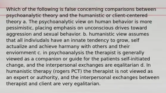 Which of the following is false concerning comparisons between psychoanalytic theory and the humanistic or client-centered theory a. The psychoanalytic view on human behavior is more pessimistic, placing emphasis on unconscious drives toward aggression and sexual behavior. b. humanistic view assumes that all indiviudals have an innate tendency to grow, self actualize and achieve harmany with others and their enviornment c. in psychoanalysis the therapist is generally viewed as a companion or guide for the patients self-initiated change, and the interpersonal exchanges are eqalitarian d. In humanistic therapy (rogers PCT) the therapist is not viewed as an expert or authority, and the interpersonal exchanges between therapist and client are very egalitarian.