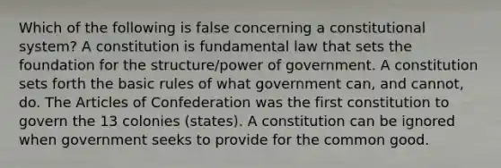 Which of the following is false concerning a constitutional system? A constitution is fundamental law that sets the foundation for the structure/power of government. A constitution sets forth the basic rules of what government can, and cannot, do. The Articles of Confederation was the first constitution to govern the 13 colonies (states). A constitution can be ignored when government seeks to provide for the common good.