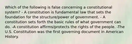 Which of the following is false concerning a constitutional system? - A constitution is fundamental law that sets the foundation for the structure/power of government. - A constitution sets forth the basic rules of what government can do. -A constitution affirms/protects the rights of the people. -The U.S. Constitution was the first governing document in American History.