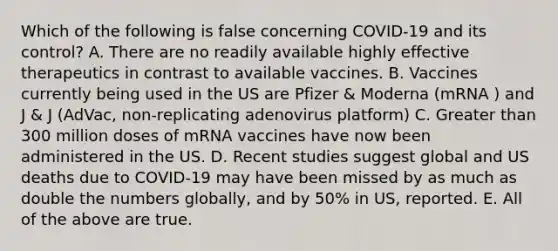 Which of the following is false concerning COVID-19 and its control? A. There are no readily available highly effective therapeutics in contrast to available vaccines. B. Vaccines currently being used in the US are Pfizer & Moderna (mRNA ) and J & J (AdVac, non-replicating adenovirus platform) C. Greater than 300 million doses of mRNA vaccines have now been administered in the US. D. Recent studies suggest global and US deaths due to COVID-19 may have been missed by as much as double the numbers globally, and by 50% in US, reported. E. All of the above are true.