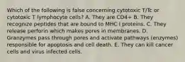 Which of the following is false concerning cytotoxic T/Tc or cytotoxic T lymphocyte cells? A. They are CD4+ B. They recognize peptides that are bound to MHC I proteins. C. They release perforin which makes pores in membranes. D. Granzymes pass through pores and activate pathways (enzymes) responsible for apoptosis and cell death. E. They can kill cancer cells and virus infected cells.