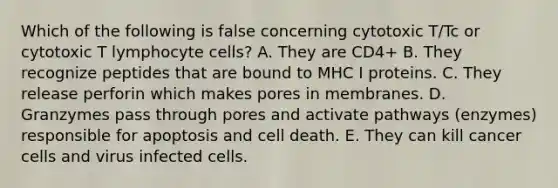 Which of the following is false concerning cytotoxic T/Tc or cytotoxic T lymphocyte cells? A. They are CD4+ B. They recognize peptides that are bound to MHC I proteins. C. They release perforin which makes pores in membranes. D. Granzymes pass through pores and activate pathways (enzymes) responsible for apoptosis and cell death. E. They can kill cancer cells and virus infected cells.