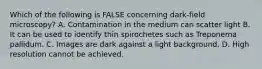 Which of the following is FALSE concerning dark-field microscopy? A. Contamination in the medium can scatter light B. It can be used to identify thin spirochetes such as Treponema pallidum. C. Images are dark against a light background. D. High resolution cannot be achieved.