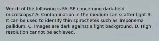 Which of the following is FALSE concerning dark-field microscopy? A. Contamination in the medium can scatter light B. It can be used to identify thin spirochetes such as Treponema pallidum. C. Images are dark against a light background. D. High resolution cannot be achieved.