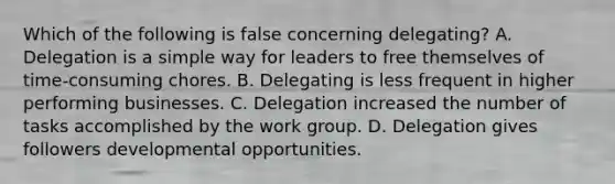 Which of the following is false concerning delegating? A. Delegation is a simple way for leaders to free themselves of time-consuming chores. B. Delegating is less frequent in higher performing businesses. C. Delegation increased the number of tasks accomplished by the work group. D. Delegation gives followers developmental opportunities.