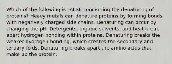 Which of the following is FALSE concerning the denaturing of proteins? Heavy metals can denature proteins by forming bonds with negatively charged side chains. Denaturing can occur by changing the pH. Detergents, organic solvents, and heat break apart hydrogen bonding within proteins. Denaturing breaks the weaker hydrogen bonding, which creates the secondary and tertiary folds. Denaturing breaks apart the amino acids that make up the protein.