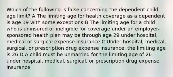 Which of the following is false concerning the dependent child age limit? A The limiting age for health coverage as a dependent is age 19 with some exceptions B The limiting age for a child who is uninsured or ineligible for coverage under an employer-sponsored health plan may be through age 29 under hospital, medical or surgical expense insurance C Under hospital, medical, surgical, or prescription drug expense insurance, the limiting age is 26 D A child must be unmarried for the limiting age of 26 under hospital, medical, surgical, or prescription drug expense insurance