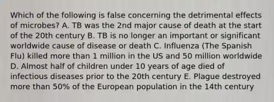 Which of the following is false concerning the detrimental effects of microbes? A. TB was the 2nd major cause of death at the start of the 20th century B. TB is no longer an important or significant worldwide cause of disease or death C. Influenza (The Spanish Flu) killed more than 1 million in the US and 50 million worldwide D. Almost half of children under 10 years of age died of infectious diseases prior to the 20th century E. Plague destroyed more than 50% of the European population in the 14th century