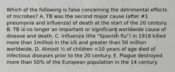 Which of the following is false concerning the detrimental effects of microbes? A. TB was the second major cause (after #1 pneumonia and influenza) of death at the start of the 20 century. B. TB is no longer an important or significant worldwide cause of disease and death. C. Influenza (the "Spanish flu") in 1918 killed more than 1million in the US and greater than 50 million worldwide. D. Almost ½ of children <10 years of age died of infectious diseases prior to the 20 century. E. Plague destroyed more than 50% of the European population in the 14 century.