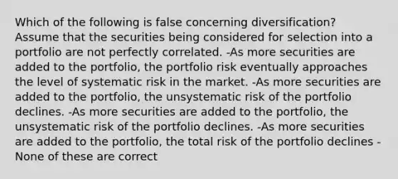 Which of the following is false concerning diversification? Assume that the securities being considered for selection into a portfolio are not perfectly correlated. -As more securities are added to the portfolio, the portfolio risk eventually approaches the level of systematic risk in the market. -As more securities are added to the portfolio, the unsystematic risk of the portfolio declines. -As more securities are added to the portfolio, the unsystematic risk of the portfolio declines. -As more securities are added to the portfolio, the total risk of the portfolio declines -None of these are correct