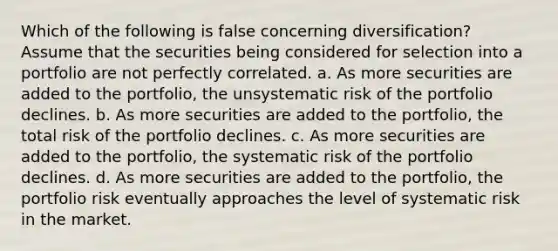 Which of the following is false concerning diversification? Assume that the securities being considered for selection into a portfolio are not perfectly correlated. a. As more securities are added to the portfolio, the unsystematic risk of the portfolio declines. b. As more securities are added to the portfolio, the total risk of the portfolio declines. c. As more securities are added to the portfolio, the systematic risk of the portfolio declines. d. As more securities are added to the portfolio, the portfolio risk eventually approaches the level of systematic risk in the market.