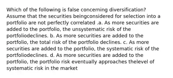 Which of the following is false concerning diversification? Assume that the securities beingconsidered for selection into a portfolio are not perfectly correlated .a. As more securities are added to the portfolio, the unsystematic risk of the portfoliodeclines. b. As more securities are added to the portfolio, the total risk of the portfolio declines. c. As more securities are added to the portfolio, the systematic risk of the portfoliodeclines. d. As more securities are added to the portfolio, the portfolio risk eventually approaches thelevel of systematic risk in the market