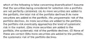 which of the following is false concerning diversification? Assume that the securities being considered for selection into a portfolio are not perfectly correlated. (A) As more securities are added to the portfolio, the total risk of the portfolio declines B As more securities are added to the portfolio, the unsystematic risk of the portfolio declines. As more securities are added to the portfolio, the portfolio risk eventually approaches the level of systematic risk in the market. (DAs more securities are added to the portfolio, the systematic risk of the portfolio declines. (E) None of these are correct (DAs more securities are added to the portfolio, the systematic risk of the portfolio declines