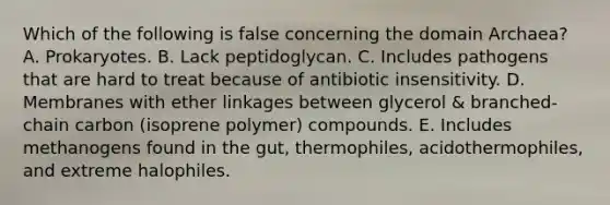 Which of the following is false concerning the domain Archaea? A. Prokaryotes. B. Lack peptidoglycan. C. Includes pathogens that are hard to treat because of antibiotic insensitivity. D. Membranes with ether linkages between glycerol & branched-chain carbon (isoprene polymer) compounds. E. Includes methanogens found in the gut, thermophiles, acidothermophiles, and extreme halophiles.